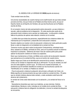 EL MODELO DE LA VERDAD DE DIOS(reporte de lectura)<br />Toda verdad viene de Dios.  <br />Una de las necesidades de nuestro tiempo es la reafirmación de que toda verdad proviene de Dios, de que Cristo es la Palabra de Dios hecha carne, de que el Espíritu Santo es el Espíritu de Verdad y de que las Escrituras son la Palabra escrita de Dios.  <br />En el corazón mismo de todo pensamiento sobre educación, ya sea cristiana o secular, está el problema de la integración.  En este asunto gran parte de la educación tanto cristiana como secular es inadecuada.  La educación cristiana falla en la práctica de aplicar esta relación viviente con la verdad.  <br />  La biblia dice que todas las personas, especialmente los cristianos deben de interesarse por la impartición y desarrollo de la educación cristiana<br />Nuestro objetivo es mostrar cómo la educación cristiana de modo particular puede llevar a cabo la integración en la totalidad de la verdad de Dios.<br />Tenemos mucho que decir sobre la educación Cristocéntrica, orientada hacia Dios, basada en la Biblia, centrada en Dios, pero en la práctica actual no estamos haciendo lo suficiente.  Debemos de hacer mas de nuestra parte para poder aplicar la educación cristiana en todos sus aspectos.<br />Decir que mantenemos a Cristo y la Biblia como centro de la educación requiere que pensemos en la verdad de Dios, que es el centro de nuestro tema.<br />Nadie niega que Cristo es la identificación personal de la verdad.  Identificar a Cristo con la verdad no depende sólo de su afirmación quot;
Yo soy la verdad y la vidaquot;
 sino de cada palabra y acción suya.  Si Cristo es la verdad encarnada, no olvidemos que Él también identificó la verdad con las Escrituras cuando oró quot;
Santifícalos en tu verdad, tu Palabra es verdadquot;
.<br />Para la educación cristiana la adopción del principio unificador de Cristo y la Biblia significa el reconocimiento de que toda verdad es verdad de Dios.  Él sabía que la verdad cristiana abarca toda verdad, y nada verdadero está fuera del alcance del cristianismo.<br />la verdad de Cristo está relacionada con la salvación, y la verdad de física no lo está.<br />Necesitamos docentes que vean sus materias, ya sea ciencias, historia, matemáticas, literatura o arte, incluidas en el modelo de la verdad de Dios.  La educación cristiana tiene la obligación de defender y honrar la verdad dondequiera se encuentre.<br />Para el cristiano, la verdad es la revelación de Dios contenida en su Palabra inspirada, pero manifestada también en la creación.  Esta verdad en su más alto nivel es recibida por fe, pero puede ser conocida por la razón al ser iluminada por el Espíritu Santo.<br />No hay educación cristiana sin docentes cristianos<br />Desde el momento en que una persona asume la posición de que toda verdad es verdad de Dios, tiene el cometido de hacer algo.  ¿Cómo una escuela cristiana puede expresar sus convicciones básicas?  Integrando la Palabra de Dios con la revelación de Jesucristo.<br />Para estos docentes primero de todo está la revelación escrita de Dios, aunque también su revelación en la naturaleza.  <br />La escuela cristiana que cree que toda verdad es verdad de Dios y que desea integrar a Cristo y la Biblia en su curriculum debe abandonar la idea de tener un departamento de  Biblia separado del resto.<br />La educación es más que docentes y asignaturas.  Estas otras dimensiones de la educación forman parte de la verdad como las asignaturas.<br />Es claro que ciertas actividades que son buenas en escuelas seculares no tienen lugar en la educación cristiana por la sencilla razón de que son incompatibles con la verdad cristiana.<br />Necesitamos liderazgo consagrado e intelectual, que integre en mente y espíritu la verdad de Dios a la naturaleza, la ciencia, la literatura, el arte y toda la vida.  <br />La educación cristiana es para aquellos que son llamados, para aquellos quienes tienen amor y simpatía por la juventud como lo tuvo Cristo.  <br />La recompensa más grande que puede tener un docente es ver a sus alumnos que alcanzan por la gracia de Dios mucho más de lo que él imaginaba.<br />quot;
¿Quién es suficiente para estas cosas?quot;
  Los que tenemos el cometido del servicio de Cristo en la educación debemos saber que quot;
nuestra suficiencia está en Diosquot;
.<br />