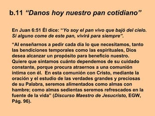 b.11 “Danos hoy nuestro pan cotidiano”
En Juan 6:51 Él dice: “Yo soy el pan vivo que bajó del cielo.
Si alguno come de este pan, vivirá para siempre”.
“Al enseñarnos a pedir cada día lo que necesitamos, tanto
las bendiciones temporales como las espirituales, Dios
desea alcanzar un propósito para beneficio nuestro.
Quiere que sintamos cuánto dependemos de su cuidado
constante, porque procura atraernos a una comunión
íntima con él. En esta comunión con Cristo, mediante la
oración y el estudio de las verdades grandes y preciosas
de su Palabra, seremos alimentados como almas con
hambre; como almas sedientas seremos refrescados en la
fuente de la vida” (Discurso Maestro de Jesucristo, EGW,
Pág. 96).
 