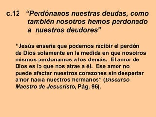 c.12 “Perdónanos nuestras deudas, como
también nosotros hemos perdonado
a nuestros deudores”
“Jesús enseña que podemos recibir el perdón
de Dios solamente en la medida en que nosotros
mismos perdonamos a los demás. El amor de
Dios es lo que nos atrae a él. Ese amor no
puede afectar nuestros corazones sin despertar
amor hacia nuestros hermanos” (Discurso
Maestro de Jesucristo, Pág. 96).
 