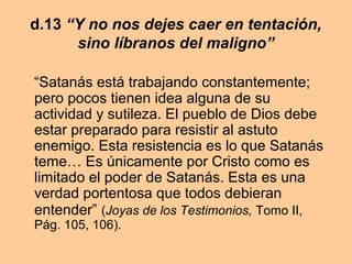 d.13 “Y no nos dejes caer en tentación,
sino líbranos del maligno”
“Satanás está trabajando constantemente;
pero pocos tienen idea alguna de su
actividad y sutileza. El pueblo de Dios debe
estar preparado para resistir al astuto
enemigo. Esta resistencia es lo que Satanás
teme… Es únicamente por Cristo como es
limitado el poder de Satanás. Esta es una
verdad portentosa que todos debieran
entender” (Joyas de los Testimonios, Tomo II,
Pág. 105, 106).
 
