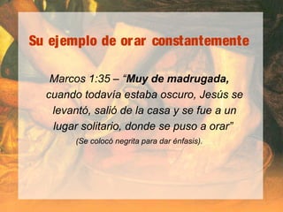 Su ejemplo de orar constantemente
Marcos 1:35 – “Muy de madrugada,
cuando todavía estaba oscuro, Jesús se
levantó, salió de la casa y se fue a un
lugar solitario, donde se puso a orar”
(Se colocó negrita para dar énfasis).
 
