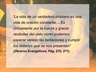 “La vida de un verdadero cristiano es una
vida de oración constante… Es
únicamente por la fuerza y gracia
recibidas del cielo como podemos
esperar vencer las tentaciones y cumplir
los deberes que se nos presentan”
(Obreros Evangélicos, Pág. 270, 271).
 