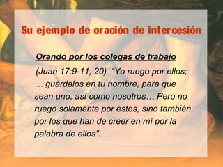 Su ejemplo de oración de intercesión
Orando por los colegas de trabajo
(Juan 17:9-11, 20) “Yo ruego por ellos;
… guárdalos en tu nombre, para que
sean uno, así como nosotros… Pero no
ruego solamente por estos, sino también
por los que han de creer en mí por la
palabra de ellos”.
 