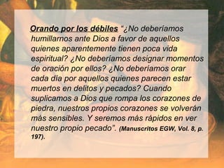 Orando por los débiles “¿No deberíamos
humillarnos ante Dios a favor de aquellos
quienes aparentemente tienen poca vida
espiritual? ¿No deberíamos designar momentos
de oración por ellos? ¿No deberíamos orar
cada día por aquellos quienes parecen estar
muertos en delitos y pecados? Cuando
suplicamos a Dios que rompa los corazones de
piedra, nuestros propios corazones se volverán
más sensibles. Y seremos más rápidos en ver
nuestro propio pecado”. (Manuscritos EGW, Vol. 8, p.
197).
 