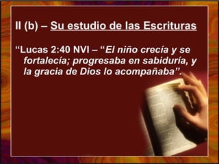 II (b) – Su estudio de las Escrituras
“Lucas 2:40 NVI – “El niño crecía y se
fortalecía; progresaba en sabiduría, y
la gracia de Dios lo acompañaba”.
 