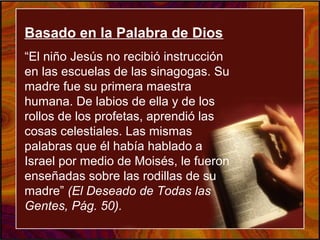 Basado en la Palabra de DiosBasado en la Palabra de DiosBasado en la Palabra de Dios
“El niño Jesús no recibió instrucción
en las escuelas de las sinagogas. Su
madre fue su primera maestra
humana. De labios de ella y de los
rollos de los profetas, aprendió las
cosas celestiales. Las mismas
palabras que él había hablado a
Israel por medio de Moisés, le fueron
enseñadas sobre las rodillas de su
madre” (El Deseado de Todas las
Gentes, Pág. 50).
 