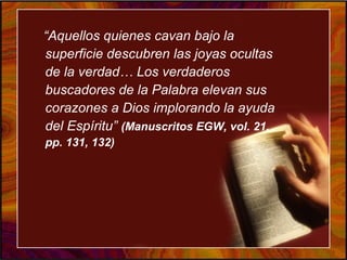“Aquellos quienes cavan bajo la
superficie descubren las joyas ocultas
de la verdad… Los verdaderos
buscadores de la Palabra elevan sus
corazones a Dios implorando la ayuda
del Espíritu” (Manuscritos EGW, vol. 21,
pp. 131, 132)
 