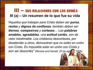 III – SUS RELACIONES CON LOS DEMÁS
III (a) – Un resumen de lo que fue su vida
“Aquellos que trabajan para Cristo deben ser puros,
rectos y dignos de confianza, también deben ser
tiernos, compasivos y corteses… Las palabras
amables, agradables, una actitud cortés, son de
valor inestimable. Los cristianos descorteses, por
desatender a otros, demuestran que no están en unión
con Cristo. Es imposible estar en unión con Cristo y
aún ser descortés” (Review and Herald, 20 de agosto, 1959).
 