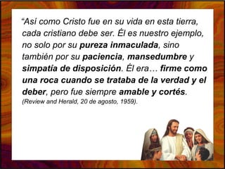 “Así como Cristo fue en su vida en esta tierra,
cada cristiano debe ser. Él es nuestro ejemplo,
no solo por su pureza inmaculada, sino
también por su paciencia, mansedumbre y
simpatía de disposición. Él era… firme como
una roca cuando se trataba de la verdad y el
deber, pero fue siempre amable y cortés.
(Review and Herald, 20 de agosto, 1959).
 