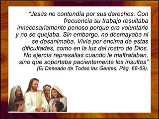 “Jesús no contendía por sus derechos. Con
frecuencia su trabajo resultaba
innecesariamente penoso porque era voluntario
y no se quejaba. Sin embargo, no desmayaba ni
se desanimaba. Vivía por encima de estas
dificultades, como en la luz del rostro de Dios.
No ejercía represalias cuando le maltrataban,
sino que soportaba pacientemente los insultos”
(El Deseado de Todas las Gentes, Pág. 68-69).
 