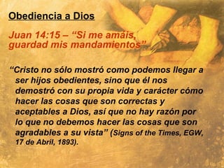 Obediencia a Dios
Juan 14:15 – “Si me amáis,
guardad mis mandamientos”
“Cristo no sólo mostró como podemos llegar a
ser hijos obedientes, sino que él nos
demostró con su propia vida y carácter cómo
hacer las cosas que son correctas y
aceptables a Dios, así que no hay razón por
lo que no debemos hacer las cosas que son
agradables a su vista” (Signs of the Times, EGW,
17 de Abril, 1893).
 