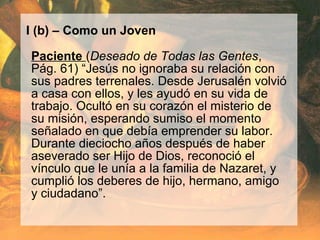 I (b) – Como un Joven
Paciente (Deseado de Todas las Gentes,
Pág. 61) “Jesús no ignoraba su relación con
sus padres terrenales. Desde Jerusalén volvió
a casa con ellos, y les ayudó en su vida de
trabajo. Ocultó en su corazón el misterio de
su misión, esperando sumiso el momento
señalado en que debía emprender su labor.
Durante dieciocho años después de haber
aseverado ser Hijo de Dios, reconoció el
vínculo que le unía a la familia de Nazaret, y
cumplió los deberes de hijo, hermano, amigo
y ciudadano”.
 