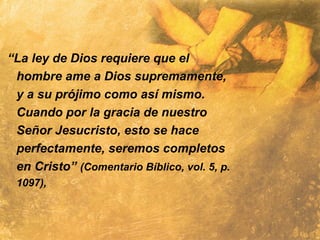 “La ley de Dios requiere que el
hombre ame a Dios supremamente,
y a su prójimo como así mismo.
Cuando por la gracia de nuestro
Señor Jesucristo, esto se hace
perfectamente, seremos completos
en Cristo” (Comentario Bíblico, vol. 5, p.
1097),
 