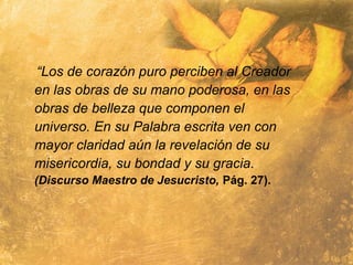 “Los de corazón puro perciben al Creador
en las obras de su mano poderosa, en las
obras de belleza que componen el
universo. En su Palabra escrita ven con
mayor claridad aún la revelación de su
misericordia, su bondad y su gracia.
(Discurso Maestro de Jesucristo, Pág. 27).
 