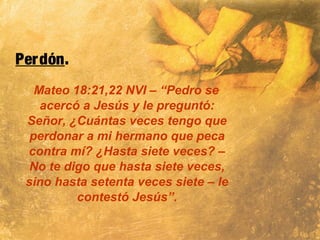 Perdón.
Mateo 18:21,22 NVI – “Pedro se
acercó a Jesús y le preguntó:
Señor, ¿Cuántas veces tengo que
perdonar a mi hermano que peca
contra mí? ¿Hasta siete veces? –
No te digo que hasta siete veces,
sino hasta setenta veces siete – le
contestó Jesús”.
 