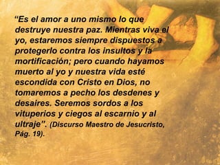 “Es el amor a uno mismo lo que
destruye nuestra paz. Mientras viva el
yo, estaremos siempre dispuestos a
protegerlo contra los insultos y la
mortificación; pero cuando hayamos
muerto al yo y nuestra vida esté
escondida con Cristo en Dios, no
tomaremos a pecho los desdenes y
desaires. Seremos sordos a los
vituperios y ciegos al escarnio y al
ultraje”. (Discurso Maestro de Jesucristo,
Pág. 19).
 