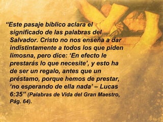 “Este pasaje bíblico aclara el
significado de las palabras del
Salvador. Cristo no nos enseña a dar
indistintamente a todos los que piden
limosna, pero dice: ‘En efecto le
prestarás lo que necesite’, y esto ha
de ser un regalo, antes que un
préstamo, porque hemos de prestar,
‘no esperando de ella nada’ – Lucas
6:35” (Palabras de Vida del Gran Maestro,
Pág. 64).
 