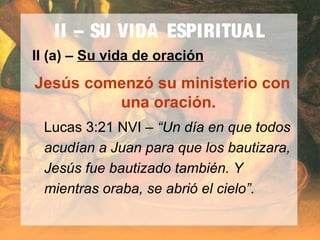 II – SU VIDA ESPIRITUAL
II (a) – Su vida de oración
Jesús comenzó su ministerio con
una oración.
Lucas 3:21 NVI – “Un día en que todos
acudían a Juan para que los bautizara,
Jesús fue bautizado también. Y
mientras oraba, se abrió el cielo”.
 