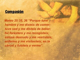 Compasión
Mateo 25:35, 36 “Porque tuve
hambre y me disteis de comer;
tuve sed y me disteis de beber;
fui forastero y me recogisteis;
estuve desnudo y me vestisteis;
enfermo y me visitasteis; en la
cárcel y fuisteis a verme”.
 