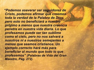 “Podemos aseverar ser seguidores de
Cristo, podemos afirmar que creemos
toda la verdad de la Palabra de Dios;
pero esto no beneficiará a nuestro
prójimo a menos que nuestra creencia
penetre en nuestra vida diaria. Lo que
profesamos puede ser tan sublime
como el cielo, pero no nos salvará a
nosotros ni a nuestros semejantes a
menos que seamos cristianos. Un
ejemplo correcto hará más para
beneficiar al mundo que todo lo que
profesemos” (Palabras de Vida del Gran
Maestro, Pág. 272).
 