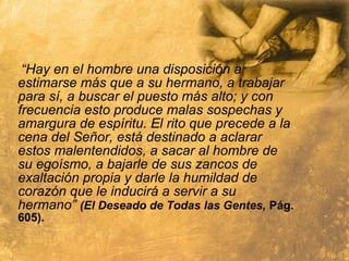“Hay en el hombre una disposición a
estimarse más que a su hermano, a trabajar
para sí, a buscar el puesto más alto; y con
frecuencia esto produce malas sospechas y
amargura de espíritu. El rito que precede a la
cena del Señor, está destinado a aclarar
estos malentendidos, a sacar al hombre de
su egoísmo, a bajarle de sus zancos de
exaltación propia y darle la humildad de
corazón que le inducirá a servir a su
hermano” (El Deseado de Todas las Gentes, Pág.
605).
 