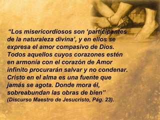 “Los misericordiosos son ‘participantes
de la naturaleza divina’, y en ellos se
expresa el amor compasivo de Dios.
Todos aquellos cuyos corazones estén
en armonía con el corazón de Amor
infinito procurarán salvar y no condenar.
Cristo en el alma es una fuente que
jamás se agota. Donde mora él,
sobreabundan las obras de bien”
(Discurso Maestro de Jesucristo, Pág. 23).
 