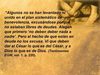 “Algunos no se han levantado ni
unido en el plan sistemático de
benevolencia, excusándose porque
no estaban libres de deudas. Alegan
que primero ‘no deben deber nada a
nadie’. Pero el hecho de que están en
deuda no los excusa. Vi que deben
dar al César lo que es del César, y a
Dios lo que es de Dios. (Testimonios
EGW, vol. 1, p. 220).
 