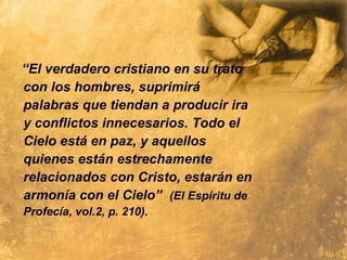 “El verdadero cristiano en su trato
con los hombres, suprimirá
palabras que tiendan a producir ira
y conflictos innecesarios. Todo el
Cielo está en paz, y aquellos
quienes están estrechamente
relacionados con Cristo, estarán en
armonía con el Cielo” (El Espíritu de
Profecía, vol.2, p. 210).
 