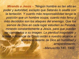 Mirando a Jesús – “Ningún hombre es tan alto en
poder y autoridad, excepto que Satanás lo asalte con
la tentación. Y cuanto más responsabilidad tenga la
posición que un hombre ocupa, cuanto más feroz y
más decididos son los ataques del enemigo. Que los
siervos de Dios en cada lugar estudien su Palabra,
mirando constantemente a Jesús, para que puedan
ser cambiados a su imagen. La plenitud inagotable y
la total suficiencia de Cristo están a nuestro alcance si
andamos delante de Dios en humildad y
arrepentimiento
--Manuscrito 140, 1902.
 