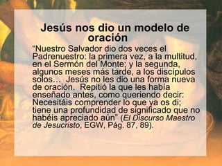 Jesús nos dio un modelo de
oración
“Nuestro Salvador dio dos veces el
Padrenuestro: la primera vez, a la multitud,
en el Sermón del Monte; y la segunda,
algunos meses más tarde, a los discípulos
solos… Jesús no les dio una forma nueva
de oración. Repitió la que les había
enseñado antes, como queriendo decir:
Necesitáis comprender lo que ya os di;
tiene una profundidad de significado que no
habéis apreciado aún” (El Discurso Maestro
de Jesucristo, EGW, Pág. 87, 89).
 