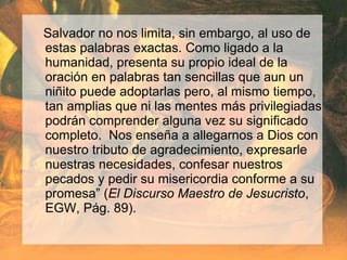 Salvador no nos limita, sin embargo, al uso de
estas palabras exactas. Como ligado a la
humanidad, presenta su propio ideal de la
oración en palabras tan sencillas que aun un
niñito puede adoptarlas pero, al mismo tiempo,
tan amplias que ni las mentes más privilegiadas
podrán comprender alguna vez su significado
completo. Nos enseña a allegarnos a Dios con
nuestro tributo de agradecimiento, expresarle
nuestras necesidades, confesar nuestros
pecados y pedir su misericordia conforme a su
promesa” (El Discurso Maestro de Jesucristo,
EGW, Pág. 89).
 