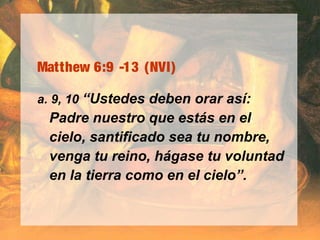 Matthew 6:9 -13 (NVI)
a. 9, 10 “Ustedes deben orar así:
Padre nuestro que estás en el
cielo, santificado sea tu nombre,
venga tu reino, hágase tu voluntad
en la tierra como en el cielo”.
 