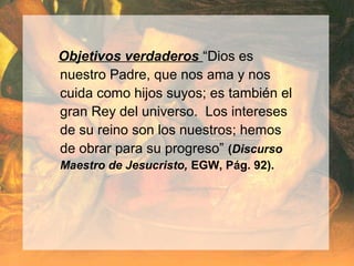 Objetivos verdaderos “Dios es
nuestro Padre, que nos ama y nos
cuida como hijos suyos; es también el
gran Rey del universo. Los intereses
de su reino son los nuestros; hemos
de obrar para su progreso” (Discurso
Maestro de Jesucristo, EGW, Pág. 92).
 
