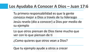 Los Ayudaba A Conocer A Dios – Juan 17:6
Tu primera responsabilidad es que la gente
conozca mejor a Dios a través de tu liderazgo
Jesús revelo (dio a conocer) a Dios por medio de
su ejemplo
Lo que otros piensan de Dios tiene mucho que
ver con lo que piensan de ti
¿Como quieres que otros vean a Dios?
Que tu ejemplo ayude a otros a crecer
 