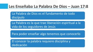 Les Enseñaba La Palabra De Dios – Juan 17:8
La Palabra de Dios es el fundamento de todo
discípulo
La Palabra es la que trae liberación espiritual a la
vida de los seguidores de Jesús
Para poder enseñar algo tenemos que conocerlo
El conocer la palabra requiere disciplina y
dedicación
 