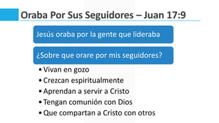 Oraba Por Sus Seguidores – Juan 17:9
Jesús oraba por la gente que lideraba
¿Sobre que orare por mis seguidores?
•Vivan en gozo
•Crezcan espiritualmente
•Aprendan a servir a Cristo
•Tengan comunión con Dios
•Que compartan a Cristo con otros
 