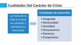 Cualidades Del Carácter de Cristo
Cualidades de Jesucristo
•Integridad
•Generosidad
•Humildad
•Perseverancia
•Paciencia
•Compromiso
La meta de la
vida es crecer
en carácter y
semejanza a
Jesucristo
 