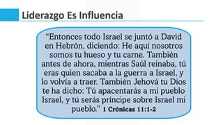 Liderazgo Es Influencia
“Entonces todo Israel se juntó a David
en Hebrón, diciendo: He aquí nosotros
somos tu hueso y tu carne. También
antes de ahora, mientras Saúl reinaba, tú
eras quien sacaba a la guerra a Israel, y
lo volvía a traer. También Jehová tu Dios
te ha dicho: Tú apacentarás a mi pueblo
Israel, y tú serás príncipe sobre Israel mi
pueblo.” 1 Crónicas 11:1-2
 