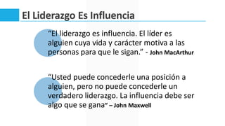 El Liderazgo Es Influencia
“El liderazgo es influencia. El líder es
alguien cuya vida y carácter motiva a las
personas para que le sigan.” - John MacArthur
“Usted puede concederle una posición a
alguien, pero no puede concederle un
verdadero liderazgo. La influencia debe ser
algo que se gana” – John Maxwell
 