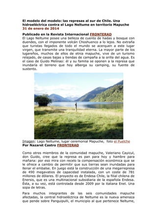 El modelo del modelo: las represas al sur de Chile. Una
hidroeléctrica contra el Lago Neltume en territorio Mapuche
31 de enero de 2014
Publicado en la Revista Internacional FRONTERAD
El Lago Neltume posee una belleza de cuento de hadas y bosque con
duendes, con el imponente volcán Choshuenco a lo lejos. No extraña
que turistas llegados de todo el mundo se acerquen a este lugar
virgen, que transmite una tranquilidad eterna. La mayor parte de los
lugareños, muchos de ellos de etnia mapuche, vive de un turismo
relajado, de casas bajas y tiendas de campaña a la orilla del agua. Es
el caso de Guido Melinao: él y su familia se oponen a la represa que
inundaría el terreno que hoy alberga su camping, su fuente de
sustento.

Imagen: Lago Neltume, lugar ceremonial Mapuche, foto el Puelche
Por Nazaret Castro FRONTERAD
Como otros miembros de la comunidad mapuche, Valeriano Cayicul,
don Guido, cree que la represa es pan para hoy y hambre para
mañana: por eso mira con recelo la compensación económica que se
le ofrece a cambio de permitir que sus tierras sean inundadas para
llenar el embalse. En juego está la construcción de una megarrepresa
de 490 megavatios de capacidad instalada, con un coste de 781
millones de dólares. El proyecto es de Endesa Chile, la filial chilena de
Enersis, que es una multinacional subsidiaria de la española Endesa.
Ésta, a su vez, está controlada desde 2009 por la italiana Enel. Una
sopa de letras.
Para muchos integrantes de las seis comunidades mapuche
afectadas, la central hidroeléctrica de Neltume es la nueva amenaza
que pende sobre Panguipulli, el municipio al que pertenece Neltume,

 