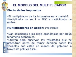 Efecto de los impuestos
El multiplicador de los impuestos es > que el G
Multiplicador de los T = PMC x multiplicador de
gastos.
Multiplicadores en acción: importante
Dan soluciones a los crisis económicas por algún
fenómeno económico.
Utilizan para observar los resultados que se
obtendrán antes de tomar decisión sobre las
variables que están en manos del gobierno a
través de política fiscal.
EL MODELO DEL MULTIPLICADOR
 