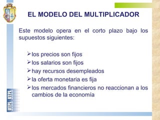 Este modelo opera en el corto plazo bajo los
supuestos siguientes:
los precios son fijos
los salarios son fijos
hay recursos desempleados
la oferta monetaria es fija
los mercados financieros no reaccionan a los
cambios de la economía
EL MODELO DEL MULTIPLICADOR
 