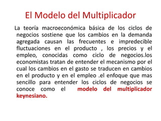 El Modelo del Multiplicador
La teoría macroeconómica básica de los ciclos de
negocios sostiene que los cambios en la demanda
agregada causan las frecuentes e impredecible
fluctuaciones en el producto , los precios y el
empleo, conocidas como ciclo de negocios.los
economistas tratan de entender el mecanismo por el
cual los cambios en el gasto se traducen en cambios
en el producto y en el empleo .el enfoque que mas
sencillo para entender los ciclos de negocios se
conoce como el modelo del multiplicador
keynesiano.
 