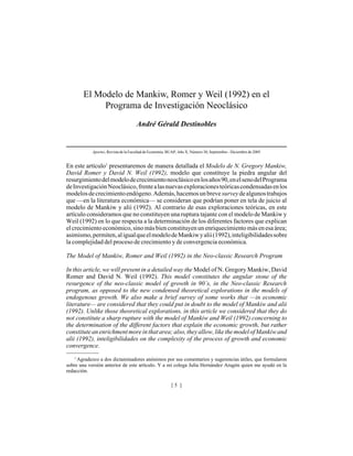 El Modelo de Mankiw, Romer y Weil (1992) en el
            Programa de Investigación Neoclásico
                                      André Gérald Destinobles


            Aportes, Revista de la Facultad de Economía, BUAP, Año X, Número 30, Septiembre - Diciembre de 2005


En este artículo1 presentaremos de manera detallada el Modelo de N. Gregory Mankiw,
David Romer y David N. Weil (1992), modelo que constituye la piedra angular del
resurgimiento del modelo de crecimiento neoclásico en los años 90, en el seno del Programa
de Investigación Neoclásico, frente a las nuevas exploraciones teóricas condensadas en los
modelos de crecimiento endógeno. Además, hacemos un breve survey de algunos trabajos
que —en la literatura económica— se consideran que podrían poner en tela de juicio al
modelo de Mankiw y alii (1992). Al contrario de esas exploraciones teóricas, en este
artículo consideramos que no constituyen una ruptura tajante con el modelo de Mankiw y
Weil (1992) en lo que respecta a la determinación de los diferentes factores que explican
el crecimiento económico, sino más bien constituyen un enriquecimiento más en esa área;
asimismo, permiten, al igual que el modelo de Mankiw y alii (1992), inteligibilidades sobre
la complejidad del proceso de crecimiento y de convergencia económica.

The Model of Mankiw, Romer and Weil (1992) in the Neo-classic Research Program

In this article, we will present in a detailed way the Model of N. Gregory Mankiw, David
Romer and David N. Weil (1992). This model constitutes the angular stone of the
resurgence of the neo-classic model of growth in 90´s, in the Neo-classic Research
program, as opposed to the new condensed theoretical explorations in the models of
endogenous growth. We also make a brief survey of some works that —in economic
literature— are considered that they could put in doubt to the model of Mankiw and alii
(1992). Unlike those theoretical explorations, in this article we considered that they do
not constitute a sharp rupture with the model of Mankiw and Weil (1992) concerning to
the determination of the different factors that explain the economic growth, but rather
constitute an enrichment more in that area; also, they allow, like the model of Mankiw and
alii (1992), inteligibilidades on the complexity of the process of growth and economic
convergence.
   1
     Agradezco a dos dictaminadores anónimos por sus comentarios y sugerencias útiles, que formularon
sobre una versión anterior de este artículo. Y a mi colega Julia Hernández Aragón quien me ayudó en la
redacción.

                                                          [5 ]
 