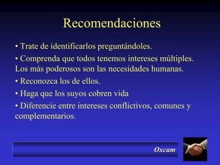Oxcam
Recomendaciones
• Trate de identificarlos preguntándoles.
• Comprenda que todos tenemos intereses múltiples.
Los más poderosos son las necesidades humanas.
• Reconozca los de ellos.
• Haga que los suyos cobren vida
• Diferencie entre intereses conflictivos, comunes y
complementarios.
 