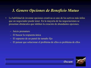 Oxcam
3. Genere Opciones de Beneficio Mutuo
• La habilidad de inventar opciones creativas es uno de los activos más útiles
que un negociador puede tener. En la mayoría de las negociaciones se
presentan obstáculos que inhiben la creación de abundantes opciones.
– Juicio prematuro
– El buscar la respuesta única
– El supuesto de un pastel de tamaño fijo
– El pensar que solucionar el problema de ellos es problema de ellos
 