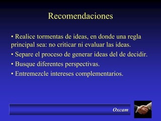 Oxcam
Recomendaciones
• Realice tormentas de ideas, en donde una regla
principal sea: no criticar ni evaluar las ideas.
• Separe el proceso de generar ideas del de decidir.
• Busque diferentes perspectivas.
• Entremezcle intereses complementarios.
 