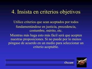 Oxcam
4. Insista en criterios objetivos
Utilice criterios que sean aceptados por todos
fundamentándose en justicia, precedencia,
costumbre, mérito, etc.
Mientras más haga esto más fácil será que acepten
nuestras proposiciones. Si no puede por lo menos
póngase de acuerdo en un medio para seleccionar un
criterio aceptable.
 
