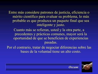 Oxcam
Entre más considere patrones de justicia, eficiencia o
mérito científico para evaluar su problema, lo más
probable es que produzca un paquete final que sea
inteligente y justo.
Cuanto más se refieran, usted y la otra parte, a
precedentes y prácticas comunes, mayor será la
oportunidad de que se beneficien de experiencias
pasadas.
Por el contrario, tratar de negociar diferencias sobre las
bases de la voluntad tiene un alto costo.
 