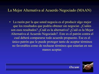 Oxcam
• La razón por la que usted negocia es el producir algo mejor
que los resultados que podría obtener sin negociar. ¿Cuáles
son esos resultados? ¿Cuál es la alternativa? ¿Cuál es la Mejor
Alternativa al Acuerdo Negociado?. Este es el patrón contra el
cual deberá compararse todo acuerdo propuesto. Ese es el
único patrón que le puede proteger tanto de aceptar términos
no favorables como de rechazar términos que estarían en sus
manos aceptar.
La Mejor Alternativa al Acuerdo Negociado (MAAN)
 